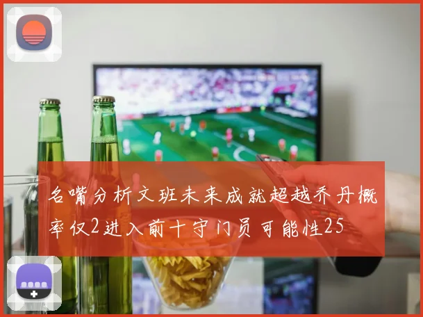 名嘴分析文班未来成就超越乔丹概率仅2进入前十守门员可能性25