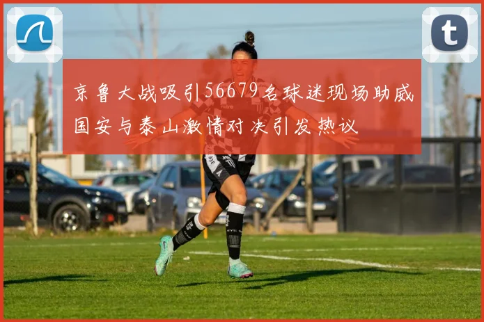 京鲁大战吸引56679名球迷现场助威国安与泰山激情对决引发热议