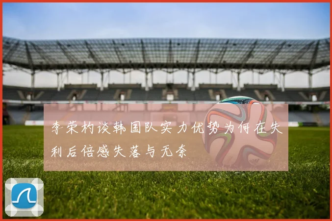 李荣杓谈韩国队实力优势为何在失利后倍感失落与无奈
