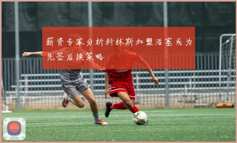 薪资专家分析科林斯加盟活塞或为先签后换策略