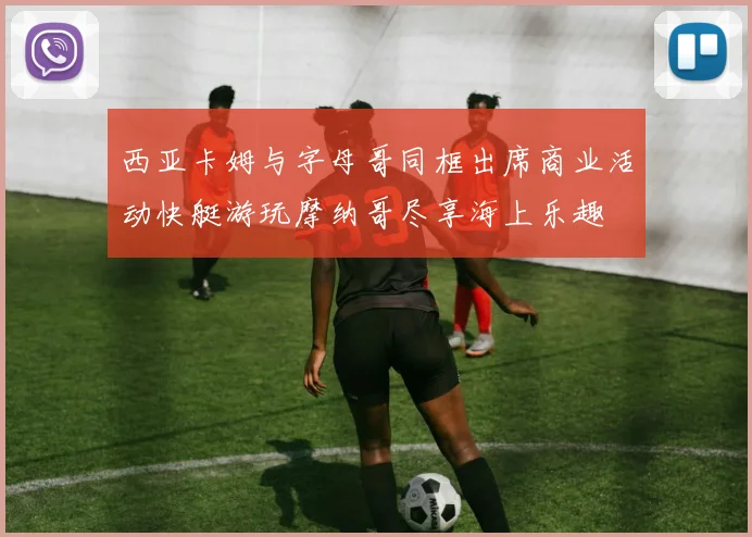 西亚卡姆与字母哥同框出席商业活动快艇游玩摩纳哥尽享海上乐趣