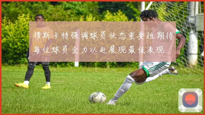 穆斯卡特强调球员状态重要性期待每位球员全力以赴展现最佳表现