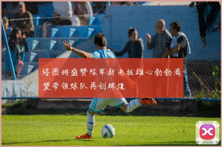 塔图姆盛赞绿军新老板雄心勃勃渴望带领球队再创辉煌