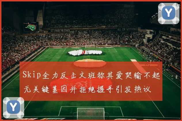 Skip全力反击文班称其爱哭输不起无关键基因并拒绝握手引发热议