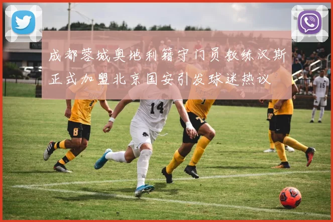 成都蓉城奥地利籍守门员教练汉斯正式加盟北京国安引发球迷热议