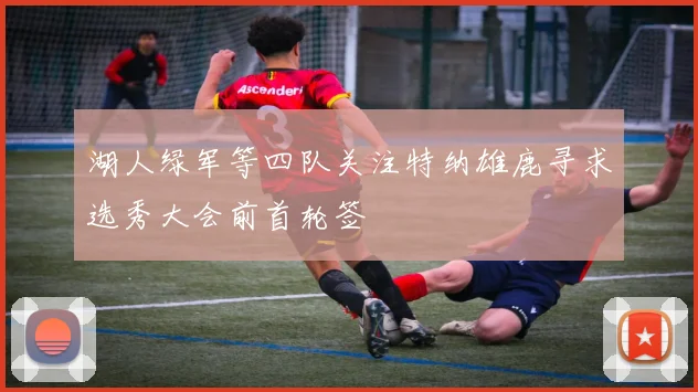 湖人绿军等四队关注特纳雄鹿寻求选秀大会前首轮签