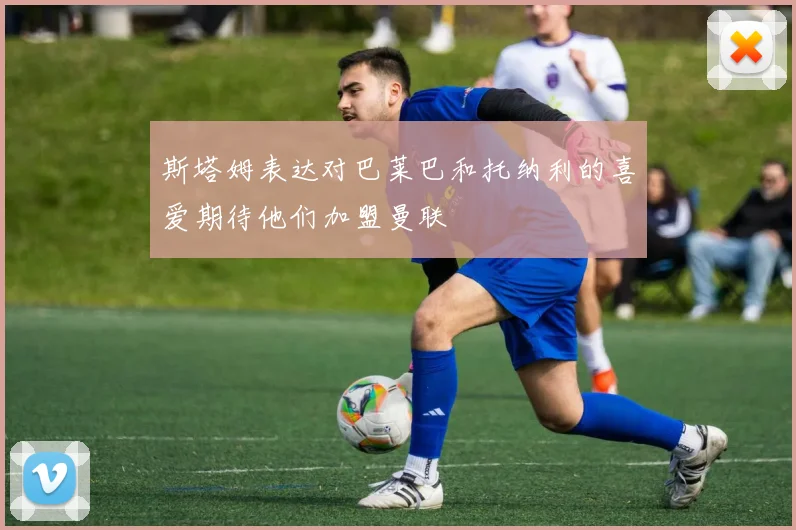 斯塔姆表达对巴莱巴和托纳利的喜爱期待他们加盟曼联