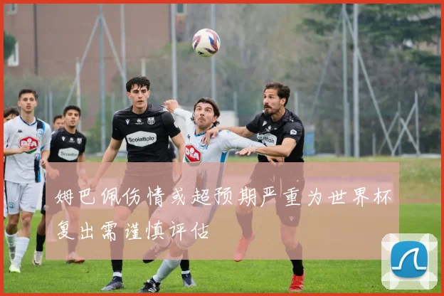 姆巴佩伤情或超预期严重为世界杯复出需谨慎评估