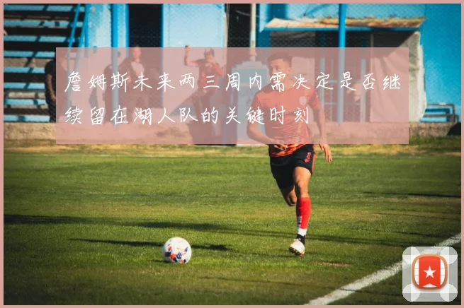 詹姆斯未来两三周内需决定是否继续留在湖人队的关键时刻