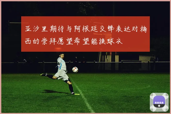 亚沙里期待与阿根廷交锋表达对梅西的崇拜愿望希望能换球衣
