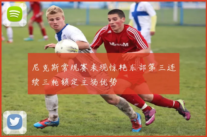 尼克斯常规赛表现惊艳东部第三连续三轮锁定主场优势