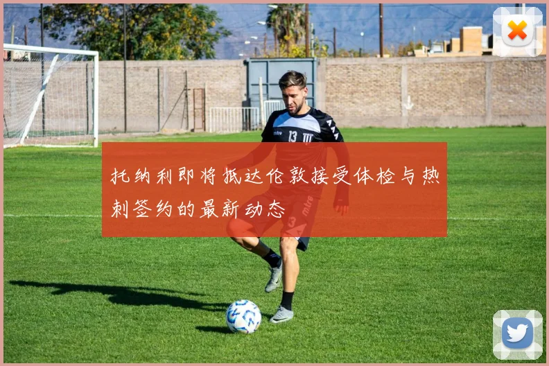 托纳利即将抵达伦敦接受体检与热刺签约的最新动态