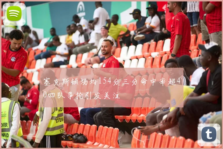 塞克斯顿场均154分三分命中率超40四队争抢引发关注