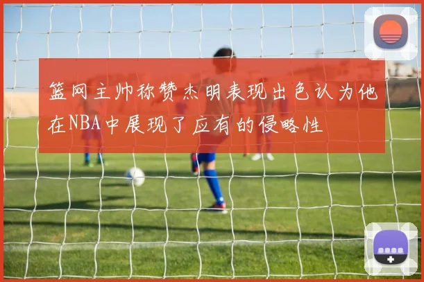 篮网主帅称赞杰明表现出色认为他在NBA中展现了应有的侵略性