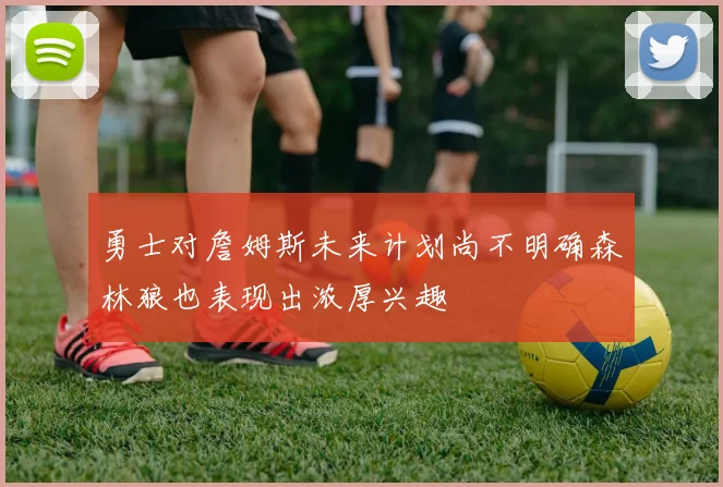 勇士对詹姆斯未来计划尚不明确森林狼也表现出浓厚兴趣