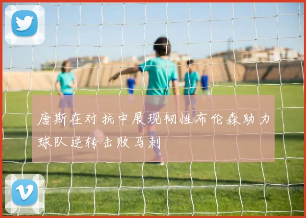 唐斯在对抗中展现韧性布伦森助力球队逆转击败马刺