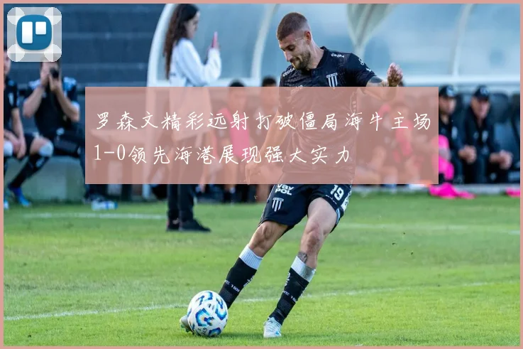 罗森文精彩远射打破僵局海牛主场1-0领先海港展现强大实力